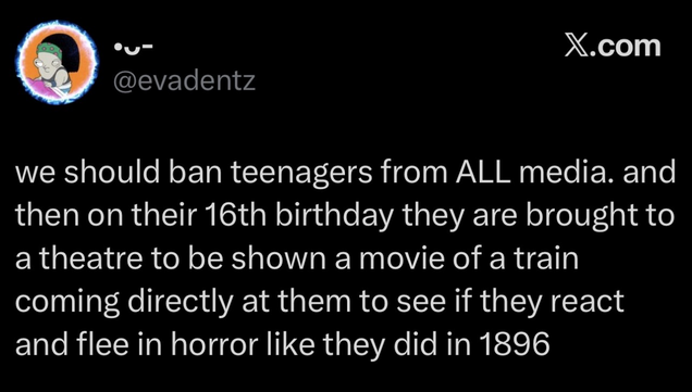 @evadentz
we should ban teenagers from ALL media. and then on their 16th birthday they are brought to a theatre to be shown a movie of a train coming directly at them to see if they react and flee in horror like they did in 1896