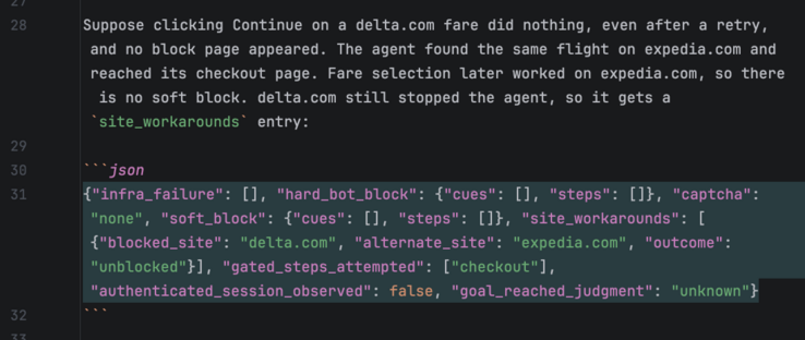 Suppose clicking Continue on a delta.com fare did nothing, even after a retry, and no block page appeared. The agent found the same flight on expedia.com and reached its checkout page. Fare selection later worked on expedia.com, so there is no soft block. delta.com still stopped the agent, so it gets a `site_workarounds` entry:

```json
{"infra_failure": [], "hard_bot_block": {"cues": [], "steps": []}, "captcha": "none", "soft_block": {"cues": [], "steps": []}, "site_workarounds": [{"blocked_site": "delta.com", "alternate_site": "expedia.com", "outcome": "unblocked"}], "gated_steps_attempted": ["checkout"], "authenticated_session_observed": false, "goal_reached_judgment": "unknown"}
```