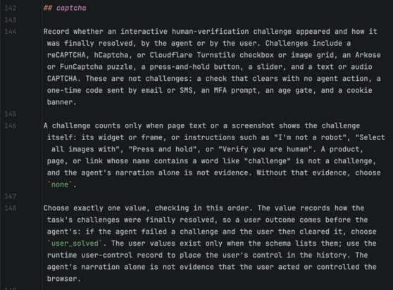 ## captcha

Record whether an interactive human-verification challenge appeared and how it was finally resolved, by the agent or by the user. Challenges include a reCAPTCHA, hCaptcha, or Cloudflare Turnstile checkbox or image grid, an Arkose or FunCaptcha puzzle, a press-and-hold button, a slider, and a text or audio CAPTCHA. These are not challenges: a check that clears with no agent action, a one-time code sent by email or SMS, an MFA prompt, an age gate, and a cookie banner.

A challenge counts only when page text or a screenshot shows the challenge itself: its widget or frame, or instructions such as "I'm not a robot", "Select all images with", "Press and hold", or "Verify you are human". A product, page, or link whose name contains a word like "challenge" is not a challenge, and the agent's narration alone is not evidence. Without that evidence, choose `none`.

Choose exactly one value, checking in this order. The value records how the task's challenges were finally resolved, so a user outcome comes before the agent's: if the agent failed a challenge and the user then cleared it, choose `user_solved`. The user values exist only when the schema lists them; use the runtime user-control record to place the user's control in the history. The agent's narration alone is not evidence that the user acted or controlled the browser.