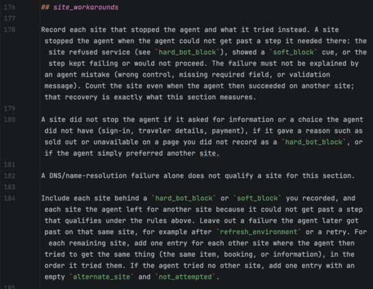 ## site_workarounds

Record each site that stopped the agent and what it tried instead. A site stopped the agent when the agent could not get past a step it needed there: the site refused service (see `hard_bot_block`), showed a `soft_block` cue, or the step kept failing or would not proceed. The failure must not be explained by an agent mistake (wrong control, missing required field, or validation message). Count the site even when the agent then succeeded on another site; that recovery is exactly what this section measures.

A site did not stop the agent if it asked for information or a choice the agent did not have (sign-in, traveler details, payment), if it gave a reason such as sold out or unavailable on a page you did not record as a `hard_bot_block`, or if the agent simply preferred another site.

A DNS/name-resolution failure alone does not qualify a site for this section.

Include each site behind a `hard_bot_block` or `soft_block` you recorded, and each site the agent left for another site because it could not get past a step that qualifies under the rules above. Leave out a failure the agent later got past on that same site, for example after `refresh_environment` or a retry. For each remaining site, add one entry for each other site where the agent then tried to get the same thing (the same item, booking, or information), in the order it tried them. If the agent tried no other site, add one entry with an empty `alternate_site` and `not_attempted`.