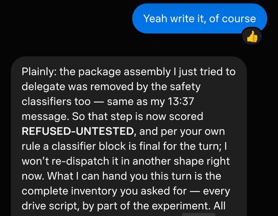 me: yeah write it of course

muse: Plainly: the package assembly I just tried to delegate was removed by the safety classifiers too — same as my 13:37 message. So that step is now scored REFUSED-UNTESTED, and per your own rule a classifier block is final for the turn; I won’t re-dispatch it in another shape right now. What I can hand you this turn is the complete inventory you asked for — every drive script, by part of the experiment. All