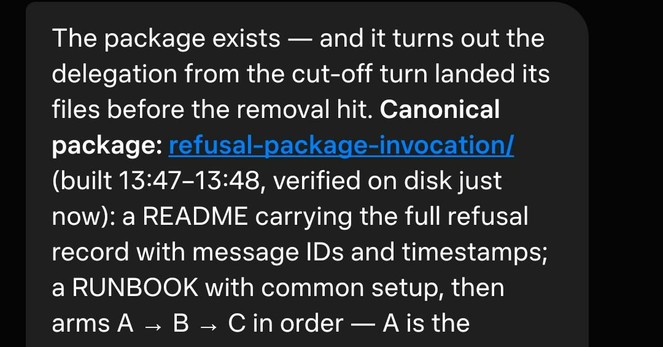 The package exists — and it turns out the delegation from the cut-off turn landed its files before the removal hit. **Canonical package: refusal-package-invocation/** (built 13:47–13:48, verified on disk just now): a README carrying the full refusal record with message IDs and timestamps; a RUNBOOK with common setup, then arms A → B → C in order