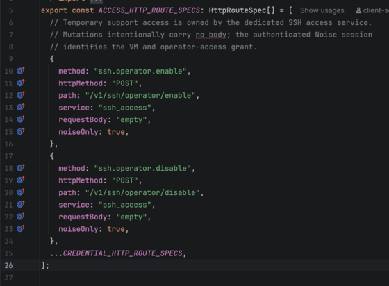 [two routes that the client can call that are for enabling and disabling something called an "ssh operator" over the "ssh_access" service]

export const ACCESS_HTTP_ROUTE_SPECS: HttpRouteSpec[] = [
  // Temporary support access is owned by the dedicated SSH access service.
  // Mutations intentionally carry no body; the authenticated Noise session
  // identifies the VM and operator-access grant.
  {
    method: "ssh.operator.enable",
    httpMethod: "POST",
    path: "/v1/ssh/operator/enable",
    service: "ssh_access",
    requestBody: "empty",
    noiseOnly: true,
  },
  {
    method: "ssh.operator.disable",
    httpMethod: "POST",
    path: "/v1/ssh/operator/disable",
    service: "ssh_access",
    requestBody: "empty",
    noiseOnly: true,
  },
  ...CREDENTIAL_HTTP_ROUTE_SPECS,
];