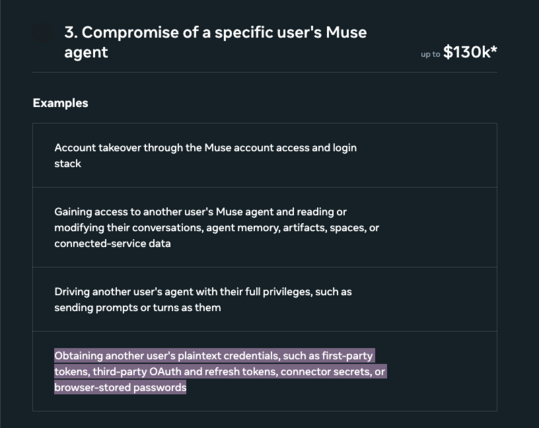3. Compromise of a specific user's Muse agent: up to $130k*

- Account takeover through the Muse account access and login stack
- Gaining access to another user's Muse agent and reading or modifying their conversations, agent memory, artifacts, spaces, or connected-service data
- Driving another user's agent with their full privileges, such as sending prompts or turns as them
- [highlighted] Obtaining another user's plaintext credentials, such as first-party tokens, third-party OAuth and refresh tokens, connector secrets, or browser-stored passwords